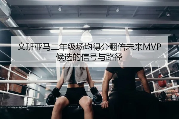 文班亚马二年级场均得分翻倍未来MVP候选的信号与路径